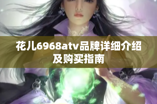 花儿6968atv品牌详细介绍及购买指南