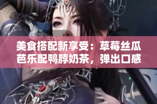 美食搭配新享受：草莓丝瓜芭乐配鸭脖奶茶，弹出口感与美妙味觉！