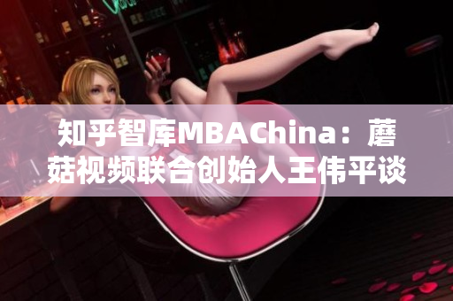 知乎智库MBAChina：蘑菇视频联合创始人王伟平谈创业历程