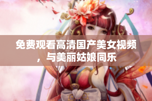 免费观看高清国产美女视频，与美丽姑娘同乐