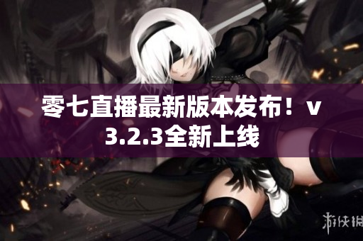 零七直播最新版本发布！v3.2.3全新上线