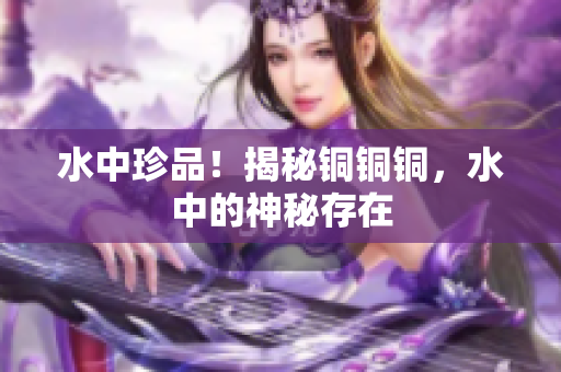 水中珍品！揭秘铜铜铜，水中的神秘存在