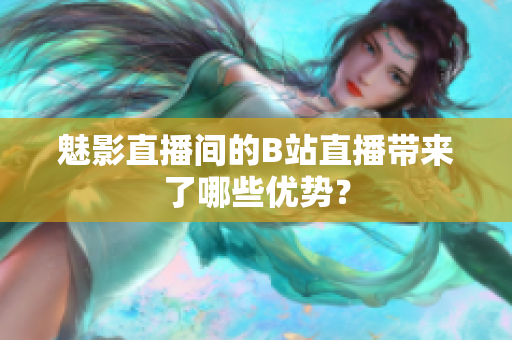 魅影直播间的B站直播带来了哪些优势？