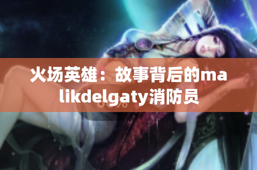火场英雄：故事背后的malikdelgaty消防员