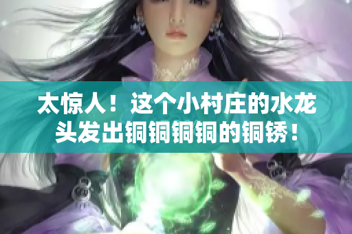 太惊人！这个小村庄的水龙头发出铜铜铜铜的铜锈！