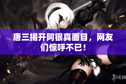 唐三揭开阿银真面目，网友们惊呼不已！