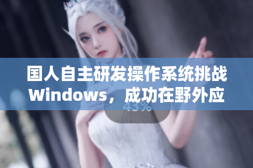 国人自主研发操作系统挑战Windows，成功在野外应用