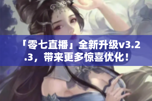 「零七直播」全新升级v3.2.3，带来更多惊喜优化！