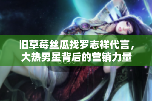 旧草莓丝瓜找罗志祥代言，大热男星背后的营销力量