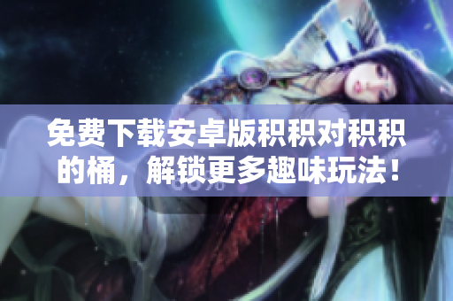免费下载安卓版积积对积积的桶，解锁更多趣味玩法！