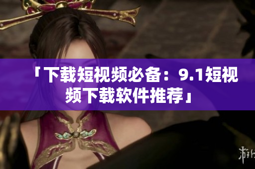 「下载短视频必备：9.1短视频下载软件推荐」