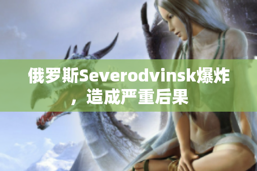 俄罗斯Severodvinsk爆炸，造成严重后果