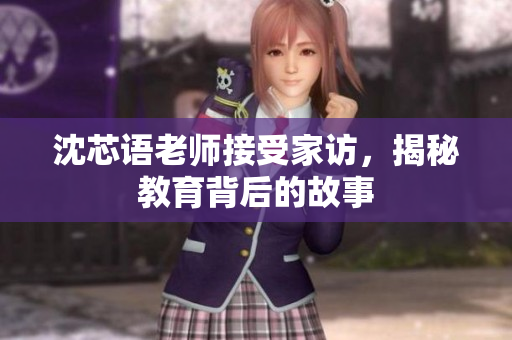 沈芯语老师接受家访，揭秘教育背后的故事