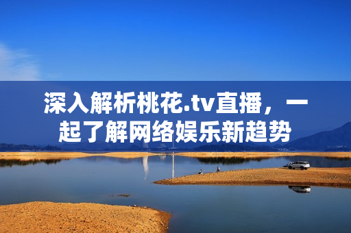 深入解析桃花.tv直播，一起了解网络娱乐新趋势