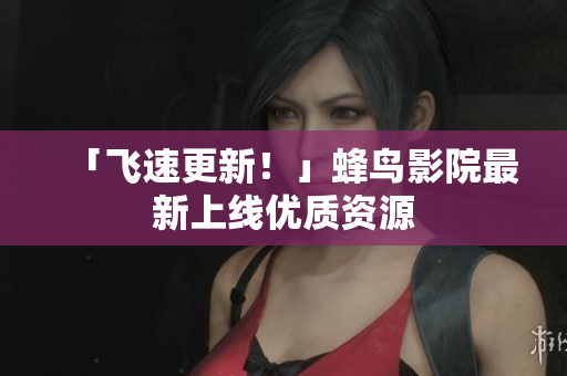 「飞速更新！」蜂鸟影院最新上线优质资源