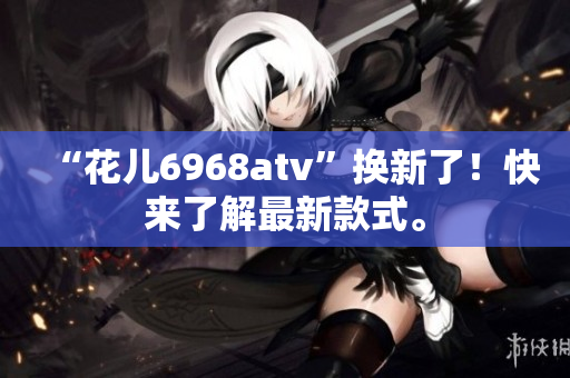 “花儿6968atv”换新了！快来了解最新款式。