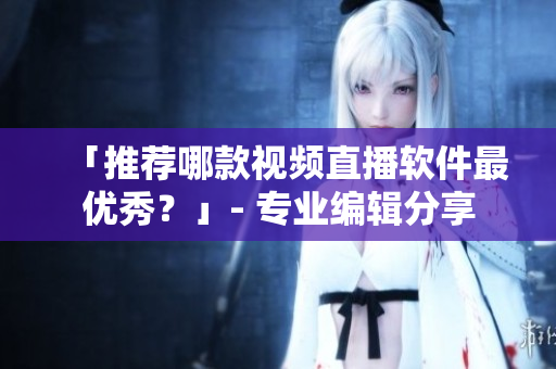 「推荐哪款视频直播软件最优秀？」- 专业编辑分享