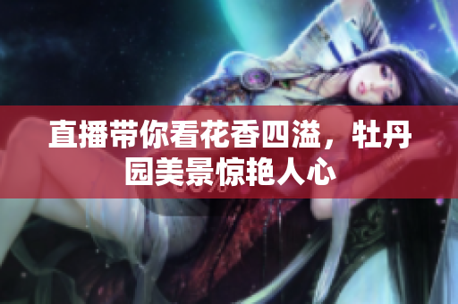 直播带你看花香四溢，牡丹园美景惊艳人心