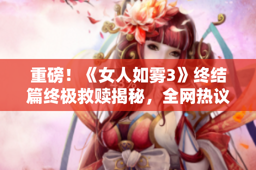 重磅！《女人如雾3》终结篇终极救赎揭秘，全网热议！