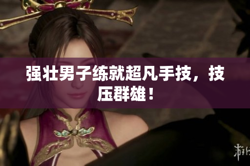 强壮男子练就超凡手技，技压群雄！