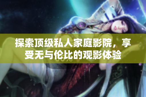 探索顶级私人家庭影院，享受无与伦比的观影体验