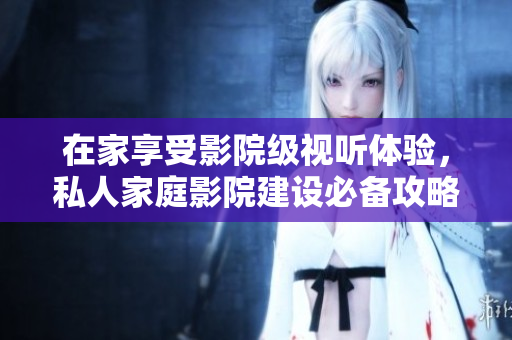在家享受影院级视听体验，私人家庭影院建设必备攻略！