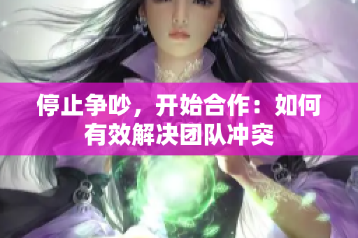 停止争吵，开始合作：如何有效解决团队冲突
