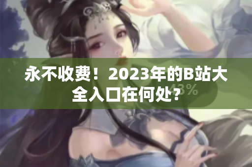 永不收费！2023年的B站大全入口在何处？