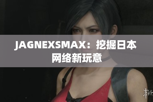 JAGNEXSMAX：挖掘日本网络新玩意