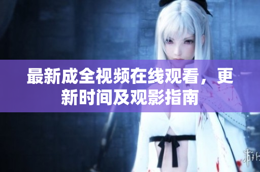 最新成全视频在线观看，更新时间及观影指南