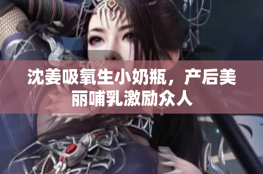 沈姜吸氧生小奶瓶，产后美丽哺乳激励众人