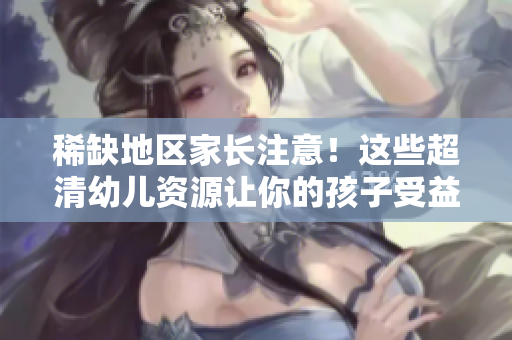 稀缺地区家长注意！这些超清幼儿资源让你的孩子受益无穷！