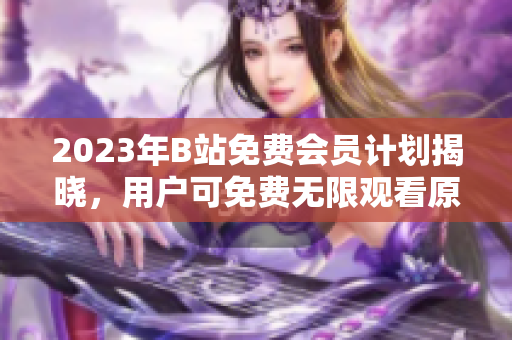 2023年B站免费会员计划揭晓，用户可免费无限观看原创视频