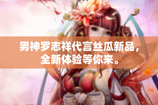 男神罗志祥代言丝瓜新品，全新体验等你来。