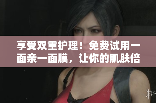 享受双重护理！免费试用一面亲一面膜，让你的肌肤倍感柔嫩