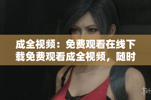 成全视频：免费观看在线下载免费观看成全视频，随时在线下载