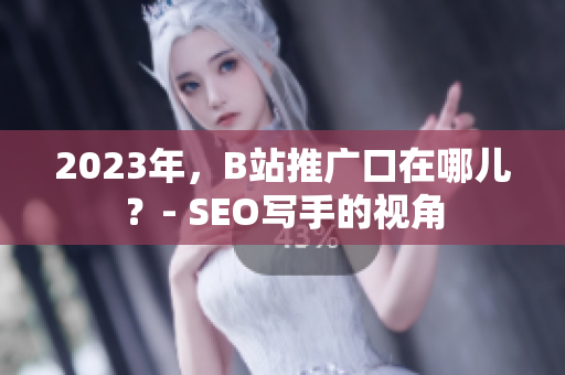 2023年，B站推广口在哪儿？- SEO写手的视角