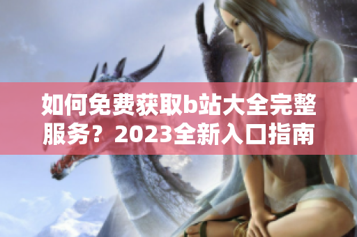 如何免费获取b站大全完整服务？2023全新入口指南！
