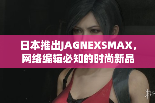 日本推出JAGNEXSMAX，网络编辑必知的时尚新品