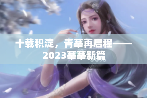 十载积淀，青莘再启程——2023莘莘新篇