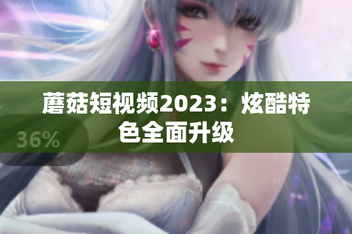 蘑菇短视频2023：炫酷特色全面升级