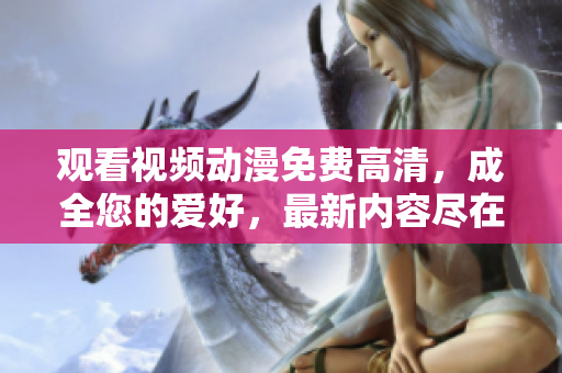 观看视频动漫免费高清，成全您的爱好，最新内容尽在其中