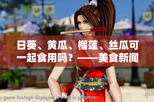 日葵、黄瓜、榴莲、丝瓜可一起食用吗？——美食新闻