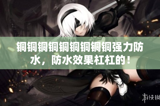 铜铜铜铜铜铜铜铜铜强力防水，防水效果杠杠的！