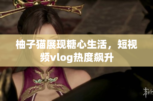 柚子猫展现糖心生活，短视频vlog热度飙升