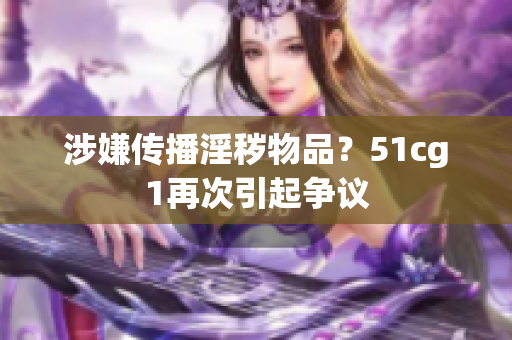 涉嫌传播淫秽物品？51cg1再次引起争议