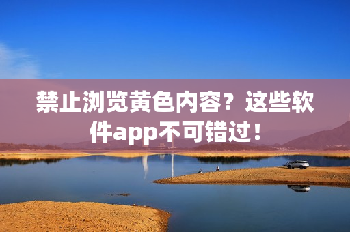 禁止浏览黄色内容？这些软件app不可错过！