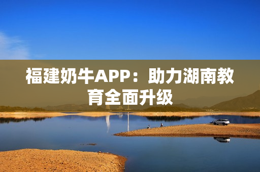 福建奶牛APP：助力湖南教育全面升级