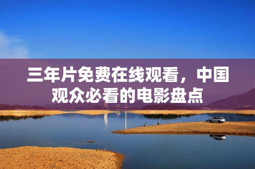 三年片免费在线观看，中国观众必看的电影盘点