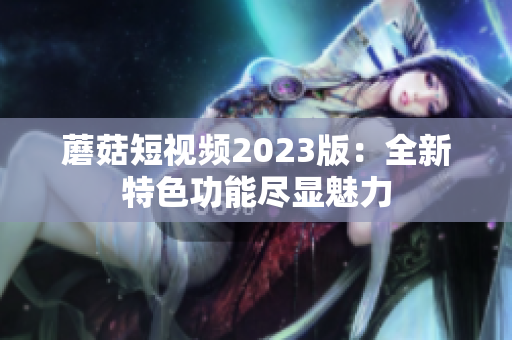 蘑菇短视频2023版：全新特色功能尽显魅力